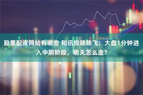 股票配资网站有哪些 和讯投顾陈飞：大盘1分钟进入中阴阶段，明天怎么走？