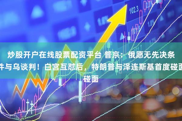 炒股开户在线股票配资平台 普京：俄愿无先决条件与乌谈判！白宫互怼后，特朗普与泽连斯基首度碰面