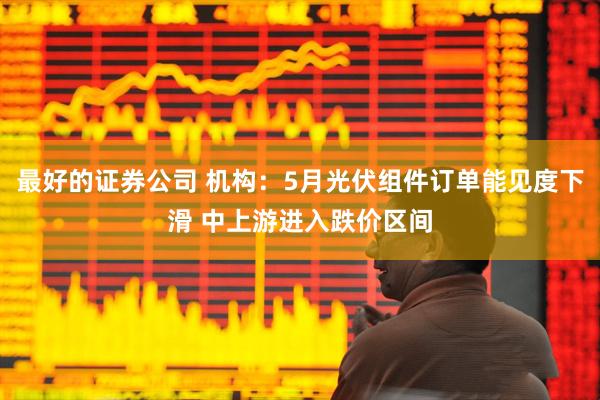最好的证券公司 机构：5月光伏组件订单能见度下滑 中上游进入跌价区间