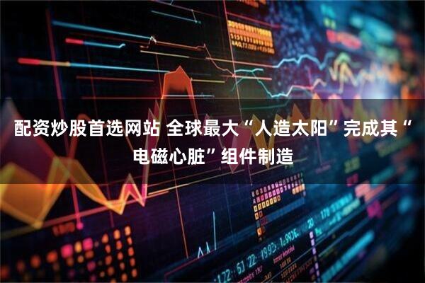 配资炒股首选网站 全球最大“人造太阳”完成其“电磁心脏”组件制造