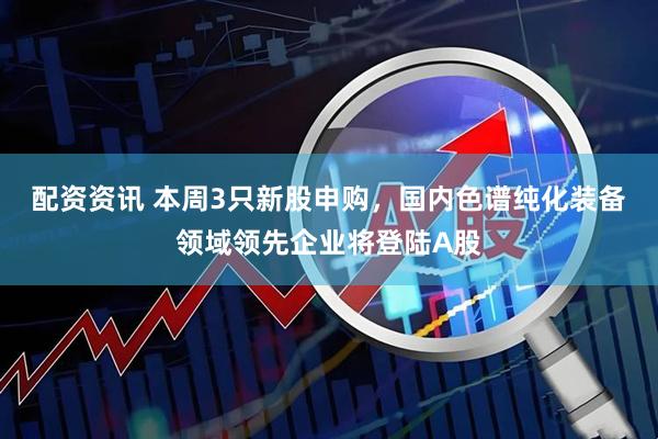配资资讯 本周3只新股申购，国内色谱纯化装备领域领先企业将登陆A股