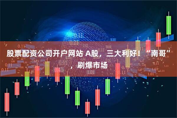 股票配资公司开户网站 A股，三大利好！“南哥”，刷爆市场