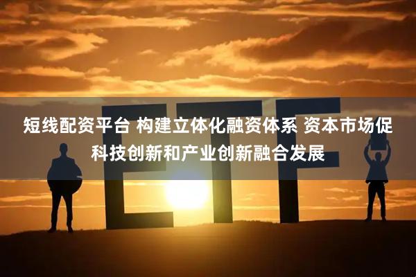 短线配资平台 构建立体化融资体系 资本市场促科技创新和产业创新融合发展