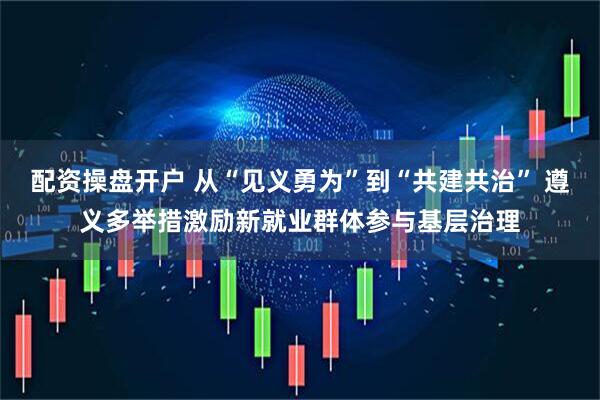 配资操盘开户 从“见义勇为”到“共建共治” 遵义多举措激励新就业群体参与基层治理
