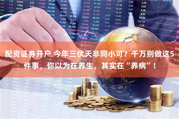 配资证券开户 今年三伏天非同小可？千万别做这5件事，你以为在养生，其实在“养病”！