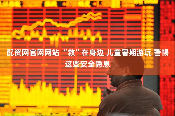 配资网官网网站 “救”在身边 儿童暑期游玩 警惕这些安全隐患
