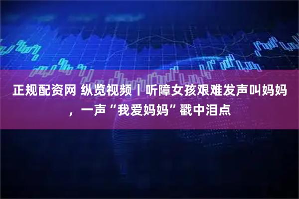 正规配资网 纵览视频丨听障女孩艰难发声叫妈妈，一声“我爱妈妈”戳中泪点