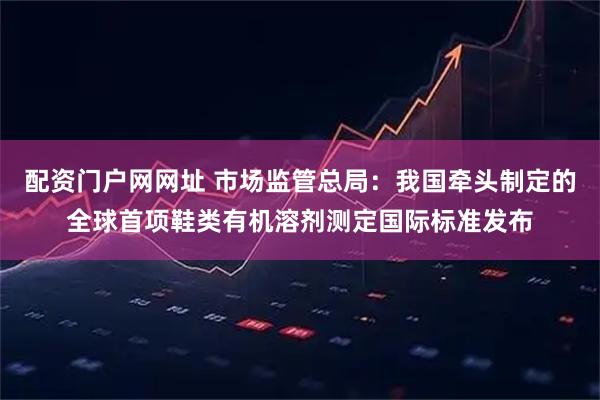 配资门户网网址 市场监管总局：我国牵头制定的全球首项鞋类有机溶剂测定国际标准发布