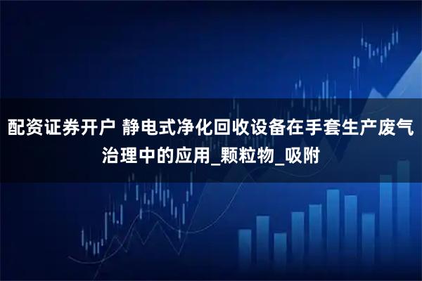 配资证券开户 静电式净化回收设备在手套生产废气治理中的应用_颗粒物_吸附