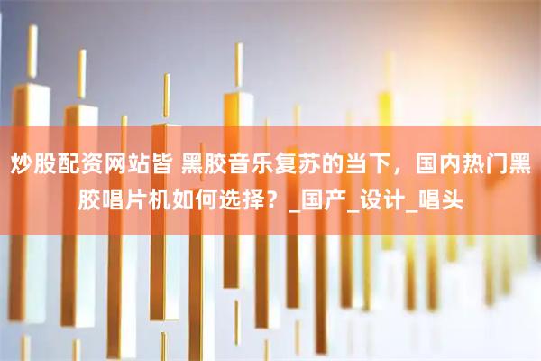 炒股配资网站皆 黑胶音乐复苏的当下，国内热门黑胶唱片机如何选择？_国产_设计_唱头