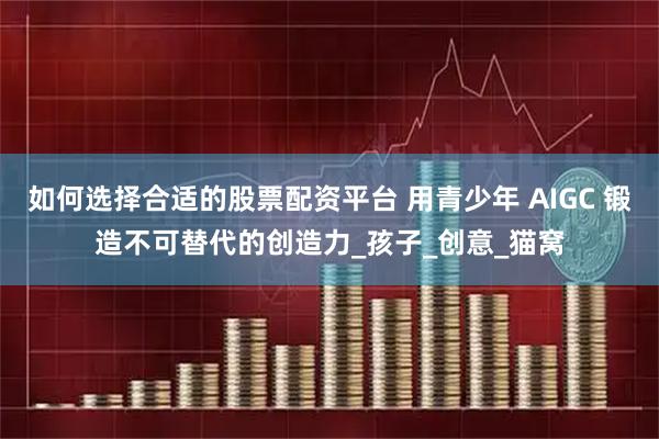 如何选择合适的股票配资平台 用青少年 AIGC 锻造不可替代的创造力_孩子_创意_猫窝