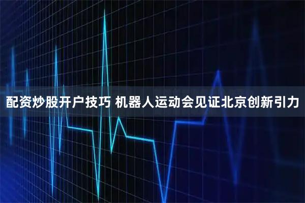 配资炒股开户技巧 机器人运动会见证北京创新引力