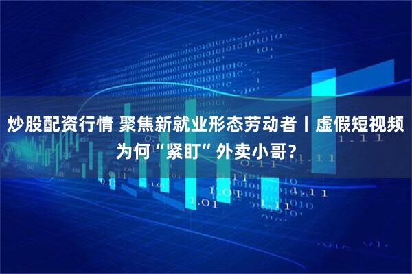 炒股配资行情 聚焦新就业形态劳动者丨虚假短视频为何“紧盯”外卖小哥？