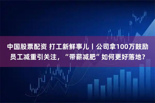 中国股票配资 打工新鲜事儿丨公司拿100万鼓励员工减重引关注，“带薪减肥”如何更好落地？