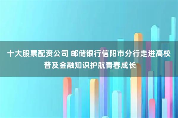 十大股票配资公司 邮储银行信阳市分行走进高校 普及金融知识护航青春成长