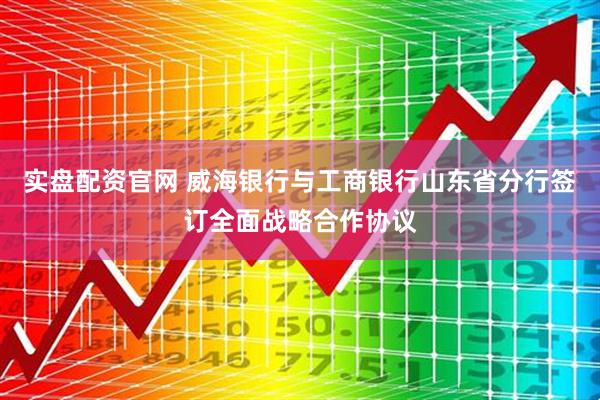 实盘配资官网 威海银行与工商银行山东省分行签订全面战略合作协议