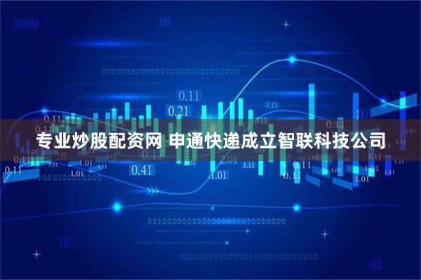 专业炒股配资网 申通快递成立智联科技公司