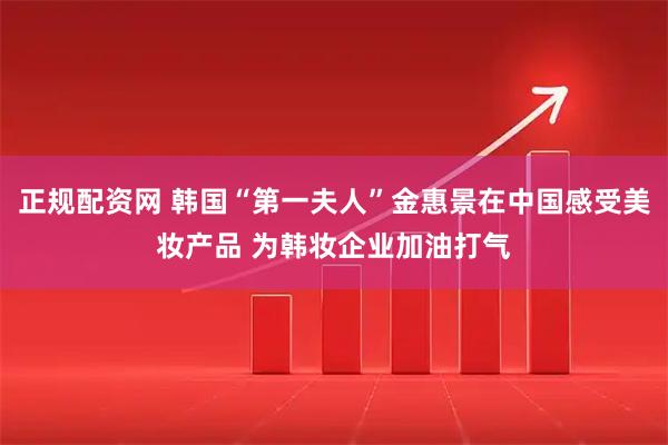 正规配资网 韩国“第一夫人”金惠景在中国感受美妆产品 为韩妆企业加油打气