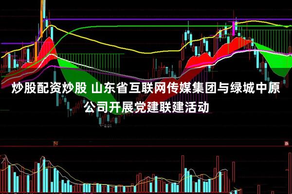 炒股配资炒股 山东省互联网传媒集团与绿城中原公司开展党建联建活动