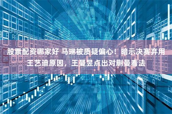 股票配资哪家好 马琳被质疑偏心！暗示决赛弃用王艺迪原因，王曼昱点出对蒯曼看法