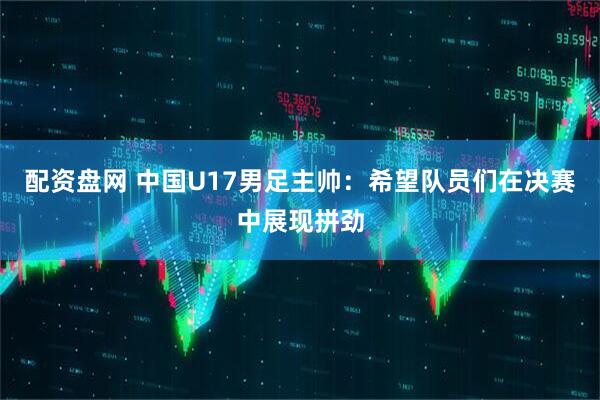 配资盘网 中国U17男足主帅：希望队员们在决赛中展现拼劲