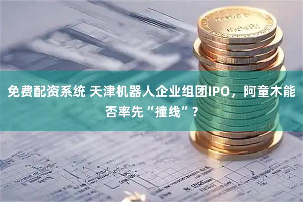 免费配资系统 天津机器人企业组团IPO，阿童木能否率先“撞线”？