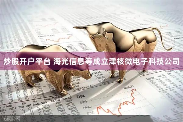 炒股开户平台 海光信息等成立津核微电子科技公司