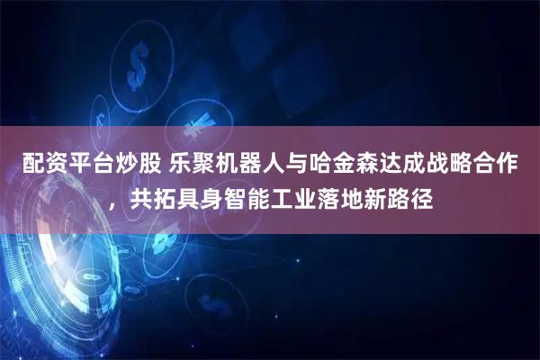 配资平台炒股 乐聚机器人与哈金森达成战略合作，共拓具身智能工业落地新路径