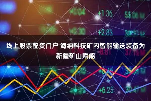 线上股票配资门户 海纳科技矿内智能输送装备为新疆矿山赋能
