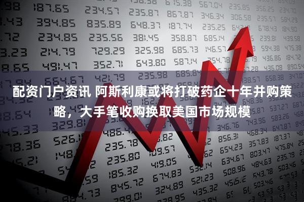 配资门户资讯 阿斯利康或将打破药企十年并购策略，大手笔收购换取美国市场规模