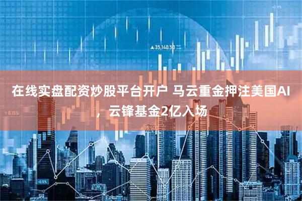 在线实盘配资炒股平台开户 马云重金押注美国AI，云锋基金2亿入场