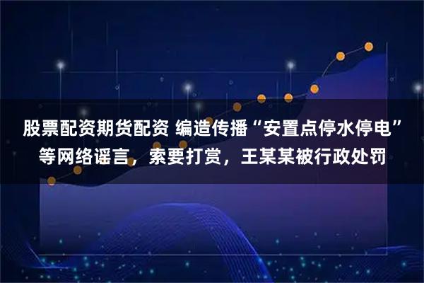 股票配资期货配资 编造传播“安置点停水停电”等网络谣言，索要打赏，王某某被行政处罚